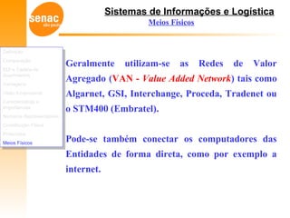 Sistemas de Informações e Logística
Meios Físicos
Geralmente utilizam-se as Redes de Valor
Agregado (VAN - Value Added Network) tais como
Algarnet, GSI, Interchange, Proceda, Tradenet ou
o STM400 (Embratel).
Pode-se também conectar os computadores das
Entidades de forma direta, como por exemplo a
internet.
Definição
Comparação
EDI e Cadeia de
Suprimentos
Vantagens
Visão Empresarial
Características e
Importâncias
Números Representativos
Constituição Física
Protocolos
Meios Físicos
Definição
Comparação
EDI e Cadeia de
Suprimentos
Vantagens
Visão Empresarial
Características e
Importâncias
Números Representativos
Constituição Física
Protocolos
Meios Físicos
 