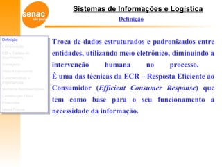 Sistemas de Informações e Logística
Definição
Comparação
EDI e Cadeia de
Suprimentos
Vantagens
Visão Empresarial
Características e
Importâncias
Números Representativos
Constituição Física
Protocolos
Meios Físicos
Definição
Comparação
EDI e Cadeia de
Suprimentos
Vantagens
Visão Empresarial
Características e
Importâncias
Números Representativos
Constituição Física
Protocolos
Meios Físicos
Definição
Troca de dados estruturados e padronizados entre
entidades, utilizando meio eletrônico, diminuindo a
intervenção humana no processo.
É uma das técnicas da ECR – Resposta Eficiente ao
Consumidor (Efficient Consumer Response) que
tem como base para o seu funcionamento a
necessidade da informação.
 