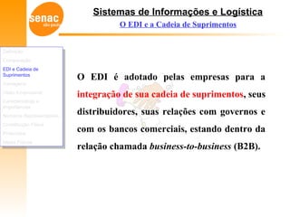 Sistemas de Informações e Logística
O EDI é adotado pelas empresas para a
integração de sua cadeia de suprimentos, seus
distribuidores, suas relações com governos e
com os bancos comerciais, estando dentro da
relação chamada business-to-business (B2B).
O EDI e a Cadeia de Suprimentos
Definição
Comparação
EDI e Cadeia de
Suprimentos
Vantagens
Visão Empresarial
Características e
Importâncias
Números Representativos
Constituição Física
Protocolos
Meios Físicos
Definição
Comparação
EDI e Cadeia de
Suprimentos
Vantagens
Visão Empresarial
Características e
Importâncias
Números Representativos
Constituição Física
Protocolos
Meios Físicos
 