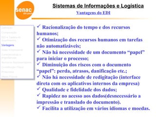 Sistemas de Informações e Logística
 Racionalização do tempo e dos recursos
humanos;
 Otimização dos recursos humanos em tarefas
não automatizáveis;
 Não há necessidade de um documento “papel”
para iniciar o processo;
 Diminuição dos riscos com o documento
“papel”: perda, atrasos, danificação etc.;
 Não há necessidade de redigitação (interface
direta com os aplicativos internos da empresa)
 Qualidade e fidelidade dos dados;
 Rapidez no acesso aos dados(desnecessário a
impressão e translado do documento).
 Facilita a utilização em vários idiomas e moedas.
Vantagens do EDI
Definição
Comparação
EDI e Cadeia de
Suprimentos
Vantagens
Visão Empresarial
Características e
Importâncias
Números Representativos
Constituição Física
Protocolos
Meios Físicos
Definição
Comparação
EDI e Cadeia de
Suprimentos
Vantagens
Visão Empresarial
Características e
Importâncias
Números Representativos
Constituição Física
Protocolos
Meios Físicos
 