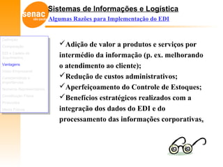 Sistemas de Informações e Logística
Algumas Razões para Implementação do EDI
Adição de valor a produtos e serviços por
intermédio da informação (p. ex. melhorando
o atendimento ao cliente);
Redução de custos administrativos;
Aperfeiçoamento do Controle de Estoques;
Benefícios estratégicos realizados com a
integração dos dados do EDI e do
processamento das informações corporativas.
Definição
Comparação
EDI e Cadeia de
Suprimentos
Vantagens
Visão Empresarial
Características e
Importâncias
Números Representativos
Constituição Física
Protocolos
Meios Físicos
Definição
Comparação
EDI e Cadeia de
Suprimentos
Vantagens
Visão Empresarial
Características e
Importâncias
Números Representativos
Constituição Física
Protocolos
Meios Físicos
 