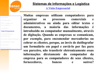 Sistemas de Informações e Logística
A Visão Empresarial
Muitas empresas utilizam computadores para
organizar os processos comerciais e
administrativos ou ainda para editar textos e
documentos, a maioria das informações é
introduzida no computador manualmente, através
de digitação. Quando as empresas se comunicam,
por exemplo, para encomendar mercadorias ou
cobrar os clientes, porque, ao invés de datilografar
um formulário em papel e enviá-lo por fax para
seu parceiro, não transferir eletronicamente essas
informações diretamente do computador da
empresa para os computadores de seus clientes,
fornecedores, bancos e outros?
Definição
Comparação
EDI e Cadeia de
Suprimentos
Vantagens
Visão Empresarial
Características e
Importâncias
Números Representativos
Constituição Física
Protocolos
Meios Físicos
Definição
Comparação
EDI e Cadeia de
Suprimentos
Vantagens
Visão Empresarial
Características e
Importâncias
Números Representativos
Constituição Física
Protocolos
Meios Físicos
 