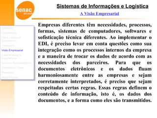 Sistemas de Informações e Logística
A Visão Empresarial
Empresas diferentes têm necessidades, processos,
formas, sistemas de computadores, softwares e
sofisticação técnica diferentes. Ao implementar o
EDI, é preciso levar em conta questões como sua
integração como os processos internos da empresa
e a maneira de trocar os dados de acordo com as
necessidades dos parceiros. Para que os
documentos eletrônicos e os dados fluam
harmoniosamente entre as empresas e sejam
corretamente interpretados, é preciso que sejam
respeitadas certas regras. Essas regras definem o
conteúdo de informação, isto é, os dados dos
documentos, e a forma como eles são transmitidos.
Definição
Comparação
EDI e Cadeia de
Suprimentos
Vantagens
Visão Empresarial
Características e
Importâncias
Números Representativos
Constituição Física
Protocolos
Meios Físicos
Definição
Comparação
EDI e Cadeia de
Suprimentos
Vantagens
Visão Empresarial
Características e
Importâncias
Números Representativos
Constituição Física
Protocolos
Meios Físicos
 