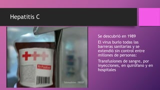 Hepatitis C
Se descubrió en 1989
El virus burlo todas las
barreras sanitarias y se
extendió sin control entre
millones de personas:
Transfusiones de sangre, por
inyecciones, en quirófano y en
hospitales
 