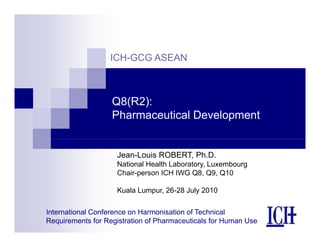 ICH-GCG ASEAN
Q8(R2):
Pharmaceutical Development
Jean-Louis ROBERT, Ph.D.
National Health Laboratory, Luxembourg
Ch i ICH IWG Q8 Q9 Q10
Chair-person ICH IWG Q8, Q9, Q10
Kuala Lumpur, 26-28 July 2010
International Conference on Harmonisation of Technical
Requirements for Registration of Pharmaceuticals for Human Use
 