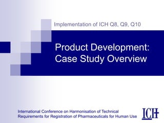 International Conference on Harmonisation of Technical
Requirements for Registration of Pharmaceuticals for Human Use
Implementation of ICH Q8, Q9, Q10
Product Development:
Case Study Overview
 
