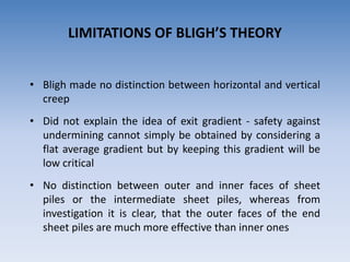 LIMITATIONS OF BLIGH’S THEORY
• Bligh made no distinction between horizontal and vertical
creep
• Did not explain the idea of exit gradient - safety against
undermining cannot simply be obtained by considering a
flat average gradient but by keeping this gradient will be
low critical
• No distinction between outer and inner faces of sheet
piles or the intermediate sheet piles, whereas from
investigation it is clear, that the outer faces of the end
sheet piles are much more effective than inner ones
 