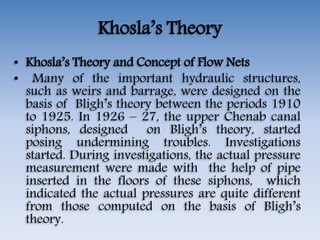 Khosla’s Theory
• Khosla’s Theory and Concept of Flow Nets
• Many of the important hydraulic structures,
such as weirs and barrage, were designed on the
basis of Bligh’s theory between the periods 1910
to 1925. In 1926 – 27, the upper Chenab canal
siphons, designed on Bligh’s theory, started
posing undermining troubles. Investigations
started. During investigations, the actual pressure
measurement were made with the help of pipe
inserted in the floors of these siphons, which
indicated the actual pressures are quite different
from those computed on the basis of Bligh’s
theory.
 