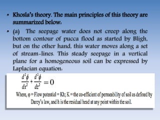 • Khosla’s theory. The main principles of this theory are
summarized below:
• (a) The seepage water does not creep along the
bottom contour of pucca flood as started by Bligh,
but on the other hand, this water moves along a set
of stream-lines. This steady seepage in a vertical
plane for a homogeneous soil can be expressed by
Laplacian equation:
0
 