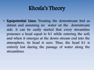 Khosla’s Theory
• Equipotential Lines: Treating the downstream bed as
datum and assuming no water on the downstream
side, it can be easily started that every streamline
possesses a head equal to h1 while entering the soil;
and when it emerges at the down-stream end into the
atmosphere, its head is zero. Thus, the head h1 is
entirely lost during the passage of water along the
streamlines.
 