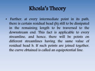 Khosla’s Theory
• Further, at every intermediate point in its path,
there is certain residual head (h) still to be dissipated
in the remaining length to be traversed to the
downstream end. This fact is applicable to every
streamline, and hence, there will be points on
different streamlines having the same value of
residual head h. If such points are joined together,
the curve obtained is called an equipotential line.
 