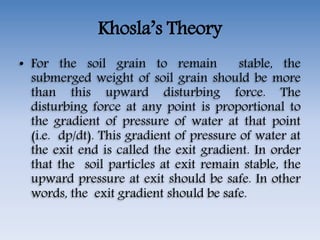 Khosla’s Theory
• For the soil grain to remain stable, the
submerged weight of soil grain should be more
than this upward disturbing force. The
disturbing force at any point is proportional to
the gradient of pressure of water at that point
(i.e. dp/dt). This gradient of pressure of water at
the exit end is called the exit gradient. In order
that the soil particles at exit remain stable, the
upward pressure at exit should be safe. In other
words, the exit gradient should be safe.
 