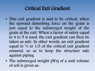 Critical Exit Gradient
• This exit gradient is said to be critical, when
the upward disturbing force on the grain is
just equal to the submerged weight of the
grain at the exit. When a factor of safety equal
to 4 to 5 is used, the exit gradient can then be
taken as safe. In other words, an exit gradient
equal to ¼ to 1/5 of the critical exit gradient
ensured, so as to keep the structure safe
against piping.
• The submerged weight (Ws) of a unit volume
of soil is given as:
 