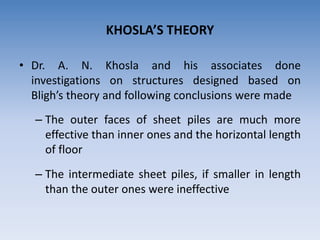 KHOSLA’S THEORY
• Dr. A. N. Khosla and his associates done
investigations on structures designed based on
Bligh’s theory and following conclusions were made
– The outer faces of sheet piles are much more
effective than inner ones and the horizontal length
of floor
– The intermediate sheet piles, if smaller in length
than the outer ones were ineffective
 