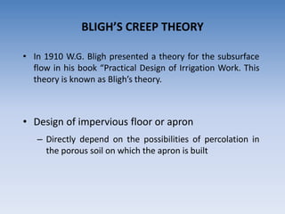 BLIGH’S CREEP THEORY
• In 1910 W.G. Bligh presented a theory for the subsurface
flow in his book “Practical Design of Irrigation Work. This
theory is known as Bligh’s theory.
• Design of impervious floor or apron
– Directly depend on the possibilities of percolation in
the porous soil on which the apron is built
 