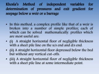 Khosla’s Method of independent variables for
determination of pressures and exit gradient for
seepage below a weir or a barrage
• In this method, a complex profile like that of a weir is
broken into a number of simple profiles; each of
which can be solved mathematically. profiles which
are most useful are:
• (i) A straight horizontal floor of negligible thickness
with a sheet pile line on the u/s end and d/s end.
• (ii) A straight horizontal floor depressed below the bed
but without any vertical cut-offs.
• (iii) A straight horizontal floor of negligible thickness
with a sheet pile line at some intermediate point.
 