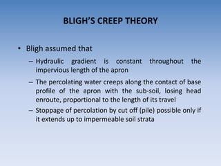 BLIGH’S CREEP THEORY
• Bligh assumed that
– Hydraulic gradient is constant throughout the
impervious length of the apron
– The percolating water creeps along the contact of base
profile of the apron with the sub-soil, losing head
enroute, proportional to the length of its travel
– Stoppage of percolation by cut off (pile) possible only if
it extends up to impermeable soil strata
 