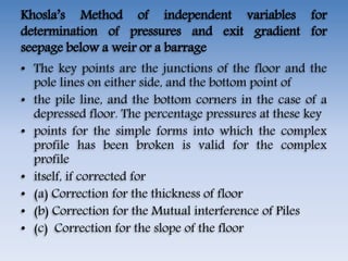 Khosla’s Method of independent variables for
determination of pressures and exit gradient for
seepage below a weir or a barrage
• The key points are the junctions of the floor and the
pole lines on either side, and the bottom point of
• the pile line, and the bottom corners in the case of a
depressed floor. The percentage pressures at these key
• points for the simple forms into which the complex
profile has been broken is valid for the complex
profile
• itself, if corrected for
• (a) Correction for the thickness of floor
• (b) Correction for the Mutual interference of Piles
• (c) Correction for the slope of the floor
 