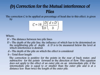 (b) Correction for the Mutual interference of
Piles
The correction C to be applied as percentage of head due to this effect, is given
by
Where,
b′ = The distance between two pile lines.
D = The depth of the pile line, the influence of which has to be determined on
the neighboring pile of depth d. D is to be measured below the level at
which interference is desired.
d = The depth of the pile on which the effect is considered
b = Total floor length
The correction is positive for the points in the rear of back water, and
subtractive for the points forward in the direction of flow. This equation
does not apply to the effect of an outer pile on an intermediate pile, if the
intermediate pile is equal to or smaller than the outer pile and is at a
distance less than twice the length of the outer pile.
 