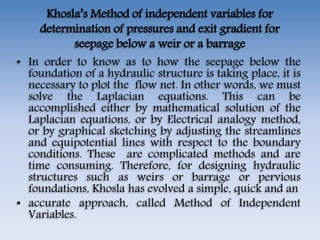 Khosla’s Method of independent variables for
determination of pressures and exit gradient for
seepage below a weir or a barrage
• In order to know as to how the seepage below the
foundation of a hydraulic structure is taking place, it is
necessary to plot the flow net. In other words, we must
solve the Laplacian equations. This can be
accomplished either by mathematical solution of the
Laplacian equations, or by Electrical analogy method,
or by graphical sketching by adjusting the streamlines
and equipotential lines with respect to the boundary
conditions. These are complicated methods and are
time consuming. Therefore, for designing hydraulic
structures such as weirs or barrage or pervious
foundations, Khosla has evolved a simple, quick and an
• accurate approach, called Method of Independent
Variables.
 