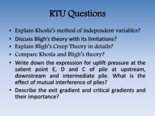 RTU Questions
• Explain Khosla’s method of independent variables?
• Discuss Bligh’s theory with its limitations?
• Explain Bligh’s Creep Theory in details?
• Compare Khosla and Bligh’s theory?
• Write down the expression for uplift pressure at the
salient point E, D and C of pile at upstream,
downstream and intermediate pile. What is the
effect of mutual interference of piles?
• Describe the exit gradient and critical gradients and
their importance?
 