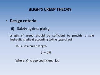 • Design criteria
(i) Safety against piping
Length of creep should be sufficient to provide a safe
hydraulic gradient according to the type of soil
Thus, safe creep length,
Where, C= creep coefficient=1/c
BLIGH’S CREEP THEORY
 