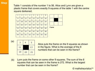 [object Object],© mathsheuristics  Alice puts the frame on the 9 squares as shown in the figure. What is the average of the 8 numbers that can be seen in the frame?  (a) Lynn puts the frame on some other 9 squares. The sum of the 8 squares that can be seen in the frame is 272. What is the largest number that can be seen in the frame? (b) 