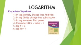1) In log Multiply change into Addition
2) In log Divide change into subtraction
3) In log we never find power
4) Characteristics = value – 1
5) log 1 = 0
6) log 10 = 1
Key point of logarithm
LOGARITHM
 