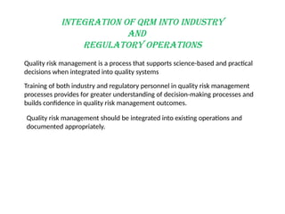 INTEGRATION OF QRM INTO INDUSTRY
AND
REGULATORY OPERATIONS
Quality risk management is a process that supports science-based and practical
decisions when integrated into quality systems
Training of both industry and regulatory personnel in quality risk management
processes provides for greater understanding of decision-making processes and
builds confidence in quality risk management outcomes.
Quality risk management should be integrated into existing operations and
documented appropriately.
 