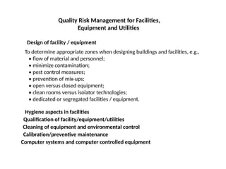 Quality Risk Management for Facilities,
Equipment and Utilities
Design of facility / equipment
To determine appropriate zones when designing buildings and facilities, e.g.,
• flow of material and personnel;
• minimize contamination;
• pest control measures;
• prevention of mix-ups;
• open versus closed equipment;
• clean rooms versus isolator technologies;
• dedicated or segregated facilities / equipment.
Hygiene aspects in facilities
Qualification of facility/equipment/utilities
Cleaning of equipment and environmental control
Calibration/preventive maintenance
Computer systems and computer controlled equipment
 