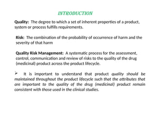 INTRODUCTION
Risk: The combination of the probability of occurrence of harm and the
severity of that harm
Quality: The degree to which a set of inherent properties of a product,
system or process fulfills requirements.
Quality Risk Management: A systematic process for the assessment,
control, communication and review of risks to the quality of the drug
(medicinal) product across the product lifecycle.
 It is important to understand that product quality should be
maintained throughout the product lifecycle such that the attributes that
are important to the quality of the drug (medicinal) product remain
consistent with those used in the clinical studies.
 