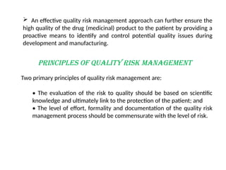PRINCIPLES OF QUALITY RISK MANAGEMENT
Two primary principles of quality risk management are:
• The evaluation of the risk to quality should be based on scientific
knowledge and ultimately link to the protection of the patient; and
• The level of effort, formality and documentation of the quality risk
management process should be commensurate with the level of risk.
 An effective quality risk management approach can further ensure the
high quality of the drug (medicinal) product to the patient by providing a
proactive means to identify and control potential quality issues during
development and manufacturing.
 