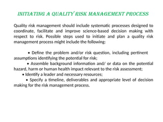Initiating a Quality Risk Management Process
Quality risk management should include systematic processes designed to
coordinate, facilitate and improve science-based decision making with
respect to risk. Possible steps used to initiate and plan a quality risk
management process might include the following:
• Define the problem and/or risk question, including pertinent
assumptions identifying the potential for risk;
• Assemble background information and/ or data on the potential
hazard, harm or human health impact relevant to the risk assessment;
• Identify a leader and necessary resources;
• Specify a timeline, deliverables and appropriate level of decision
making for the risk management process.
 
