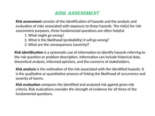 Risk Assessment
Risk assessment consists of the identification of hazards and the analysis and
evaluation of risks associated with exposure to those hazards. The risk(s) for risk
assessment purposes, three fundamental questions are often helpful:
1. What might go wrong?
2. What is the likelihood (probability) it will go wrong?
3. What are the consequences (severity)?
Risk identification is a systematic use of information to identify hazards referring to
the risk question or problem description. Information can include historical data,
theoretical analysis, informed opinions, and the concerns of stakeholders.
Risk analysis is the estimation of the risk associated with the identified hazards. It
is the qualitative or quantitative process of linking the likelihood of occurrence and
severity of harms.
Risk evaluation compares the identified and analyzed risk against given risk
criteria. Risk evaluations consider the strength of evidence for all three of the
fundamental questions.
 