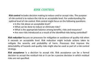 Risk Control
Risk control includes decision making to reduce and/or accept risks. The purpose
of risk control is to reduce the risk to an acceptable level. For understanding the
optimal level of risk control. Risk control might focus on the following questions:
• Is the risk above an acceptable level?
• What can be done to reduce or eliminate risks?
• What is the appropriate balance among benefits, risks and resources?
• Are new risks introduced as a result of the identified risks being controlled?
Risk reduction focuses on processes for mitigation or avoidance of quality risk when
it exceeds an acceptable level. Risk reduction might include actions taken to
mitigate the severity and probability of harm. Processes that improve the
detectability of hazards and quality risks might also be used as part of a risk control
strategy.
Risk acceptance is a decision to accept risk. Risk acceptance can be a formal
decision to accept the residual risk or it can be a passive decision in which residual
risks are not specified.
 