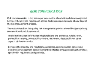 Risk Communication
Risk communication is the sharing of information about risk and risk management
between the decision makers and others. Parties can communicate at any stage of
the risk management process.
The output/result of the quality risk management process should be appropriately
communicated and documented.
Between the industry and regulatory authorities, communication concerning
quality risk management decisions might be effected through existing channels as
specified in regulations and guidance.
The communication information might relate to the existence, nature, form,
probability, severity, acceptability, control, treatment, detectability or other
aspects of risks to quality.
 