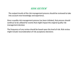 Risk Review
The output/results of the risk management process should be reviewed to take
into account new knowledge and experience.
Once a quality risk management process has been initiated, that process should
continue to be utilized for events that might impact the original quality risk
management decision
The frequency of any review should be based upon the level of risk. Risk review
might include reconsideration of risk acceptance decisions
 