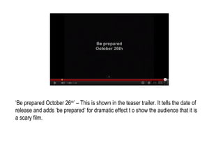 ‘Be prepared October 26th’ – This is shown in the teaser trailer. It tells the date of
release and adds ‘be prepared’ for dramatic effect t o show the audience that it is
a scary film.
 