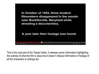 This is the next part of the Teaser trailer. It releases some information highlighting
the outlines of what the film is about but it doesn’t release information or footage of
all the characters or settings etc.
 