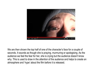 We are then shown the top half of one of the character’s face for a couple of
seconds. It sounds as though she is praying, murmuring or apologising. As the
audience we feel the fear for her, she is crying but the audience doesn’t know
why. This is used to draw in the attention of the audience and helps to create an
atmosphere and ‘hype’ about the film before it is released.
 