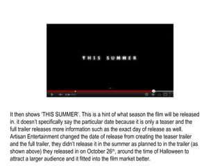 It then shows ‘THIS SUMMER’. This is a hint of what season the film will be released
in. it doesn’t specifically say the particular date because it is only a teaser and the
full trailer releases more information such as the exact day of release as well.
Artisan Entertainment changed the date of release from creating the teaser trailer
and the full trailer, they didn’t release it in the summer as planned to in the trailer (as
shown above) they released in on October 26th, around the time of Halloween to
attract a larger audience and it fitted into the film market better.
 
