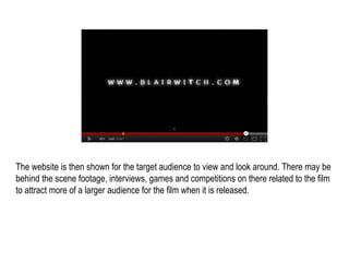 The website is then shown for the target audience to view and look around. There may be
behind the scene footage, interviews, games and competitions on there related to the film
to attract more of a larger audience for the film when it is released.
 