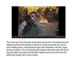 This is from part of the full trailer which shows that the film is all created from lost
footage and that all the footage was filmed on a hand camera like the one this
man is holding above. It also shows the age of the characters in the film; young,
American students. This is drip feeding the audience information about the film so
they can begin to put pieces of information together and try to work out the film
before they actually view it at the cinema.
 