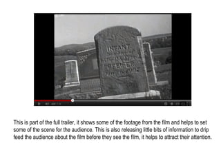 This is part of the full trailer, it shows some of the footage from the film and helps to set
some of the scene for the audience. This is also releasing little bits of information to drip
feed the audience about the film before they see the film, it helps to attract their attention.
 
