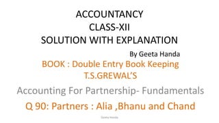 ACCOUNTANCY
CLASS-XII
SOLUTION WITH EXPLANATION
By Geeta Handa
BOOK : Double Entry Book Keeping
T.S.GREWAL’S
Accounting For Partnership- Fundamentals
Q 90: Partners : Alia ,Bhanu and Chand
Geeta Handa
 