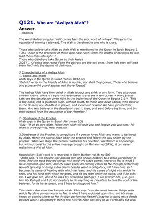Q121. Who are "Awliyah Allah"?
Answer.
1.Meaning
The word 'Awliya' singular 'wali' comes from the root word of 'wilaya'. 'Wilaya' is the
opposite of enemity (adawaa). The Wali is thereforethe one who is close.
Those who believe take Allah as their Wali as mentioned in the Quran in Surah Baqara 2
: 257 "Allah is the protector of those who have Faith: from the depths of darkness he will
lead them forth into light. "
Those who disbelieve take Satan as their Awliya
2:257".. Of those who reject Faith the patrons are the evil ones: from light they will lead
them froth into the depths of darkness."
2.Characteristics of a Awliya Allah
1. Taqwa and Imam
Allah says in the Quran in Surah Yunus 10:62-63
"Behold verily on the friends of Allah is no fear, nor shall they grieve; Those who believe
and (constantly) guard against evil (have Taqwa)"
The Awliya Allah have firm belief in Allah without any shirk in any form. They also have
sincere Taqwa. What is Taqwa this description is present in the Quran in many places.
Lets see the description given right in the beginning of the Quran in Baqara 2:2-4 "This
is the Book; in it is guidance sure, without doubt, to those who have Taqwa; Who believe
in the Unseen, are steadfast in prayer, and spend out of what We have provided for
them. And who believe in the Revelation sent to thee, and sent before thy time, and (in
their hearts) have the assurance of the Hereafter."
2. Obedience of the Prophet
Allah says in the Quran in Surah Ale Imran 3:31
"Say: "If ye do love Allah, follow me: Allah will love you and forgive you your sins; for
Allah is Oft-Forgiving, Most Merciful."
3.Obedience of the Prophet is compulsory if a person loves Allah and wants to be loved
by Allah. Hence the Awliya Allah obey the prophet and follow the way shown by the
prophet. Whatever stage the person reaches in his devotion, asceticism or knowledge,
but without belief in the entire message brought by Muhammed(SAW), it can never
make him a Wali of Allah.
Rasoolullah (SAW) said it is recorded in Sahih Bukhari vol 8: no 509
"Allah said, 'I will declare war against him who shows hostility to a pious worshipper of
Mine. And the most beloved things with which My slave comes nearer to Me, is what I
have enjoined upon him; and My slave keeps on coming closer to Me through performing
Nawafil (praying or doing extra deeds besides what is obligatory) till I love him, so I
become his sense of hearing with which he hears, and his sense of sight with which he
sees, and his hand with which he grips, and his leg with which he walks; and if he asks
Me, I will give him, and if he asks My protection (Refuge), I will protect him; (i.e. give
him My Refuge) and I do not hesitate to do anything as I hesitate to take the soul of the
believer, for he hates death, and I hate to disappoint him."
This Hadith describes the Awliyah Allah. Allah says "And the most beloved things with
which My slave comes nearer to Me, is what I have enjoined upon him; and My slave
keeps on coming closer to Me through performing Nawafil (praying or doing extra deeds
besides what is obligatory)" Hence the Awliyah Allah not only do all Fardh acts but also

 