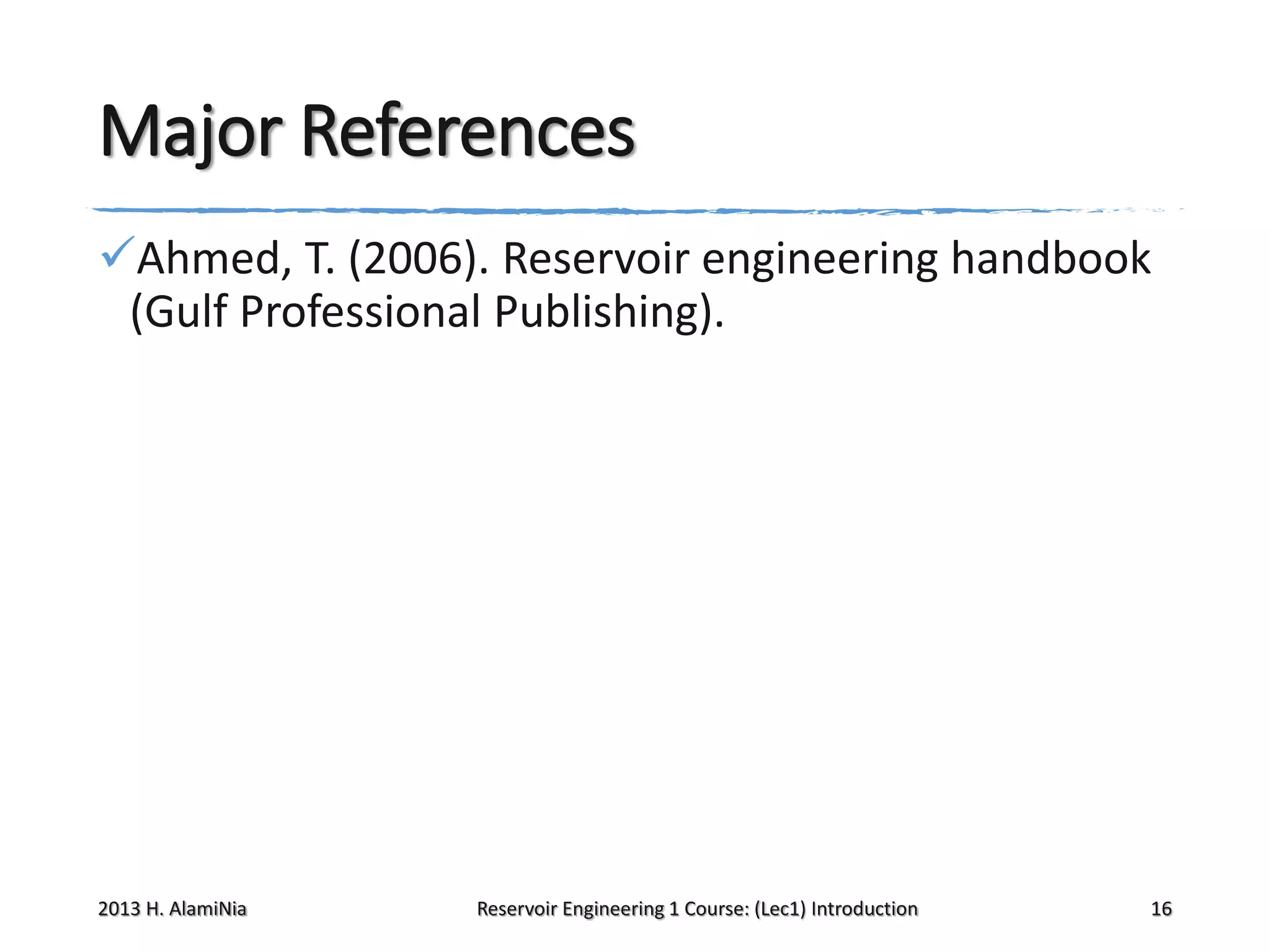 Major References
Ahmed, T. (2006). Reservoir engineering handbook
(Gulf Professional Publishing).

2013 H. AlamiNia

Reservoir Engineering 1 Course: (Lec1) Introduction

16

 