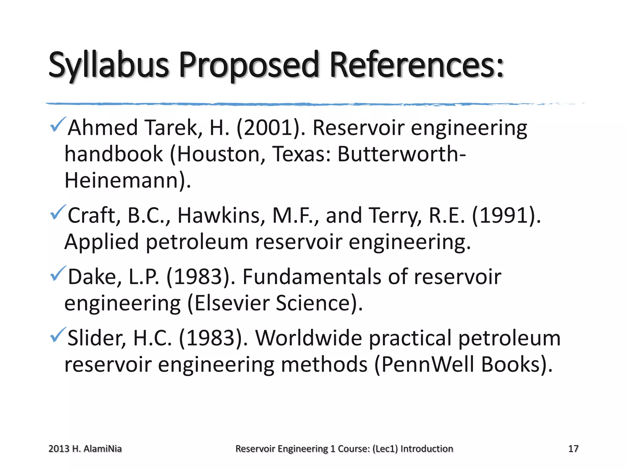 Syllabus Proposed References:
Ahmed Tarek, H. (2001). Reservoir engineering
handbook (Houston, Texas: ButterworthHeinemann).
Craft, B.C., Hawkins, M.F., and Terry, R.E. (1991).
Applied petroleum reservoir engineering.
Dake, L.P. (1983). Fundamentals of reservoir
engineering (Elsevier Science).
Slider, H.C. (1983). Worldwide practical petroleum
reservoir engineering methods (PennWell Books).

2013 H. AlamiNia

Reservoir Engineering 1 Course: (Lec1) Introduction

17

 