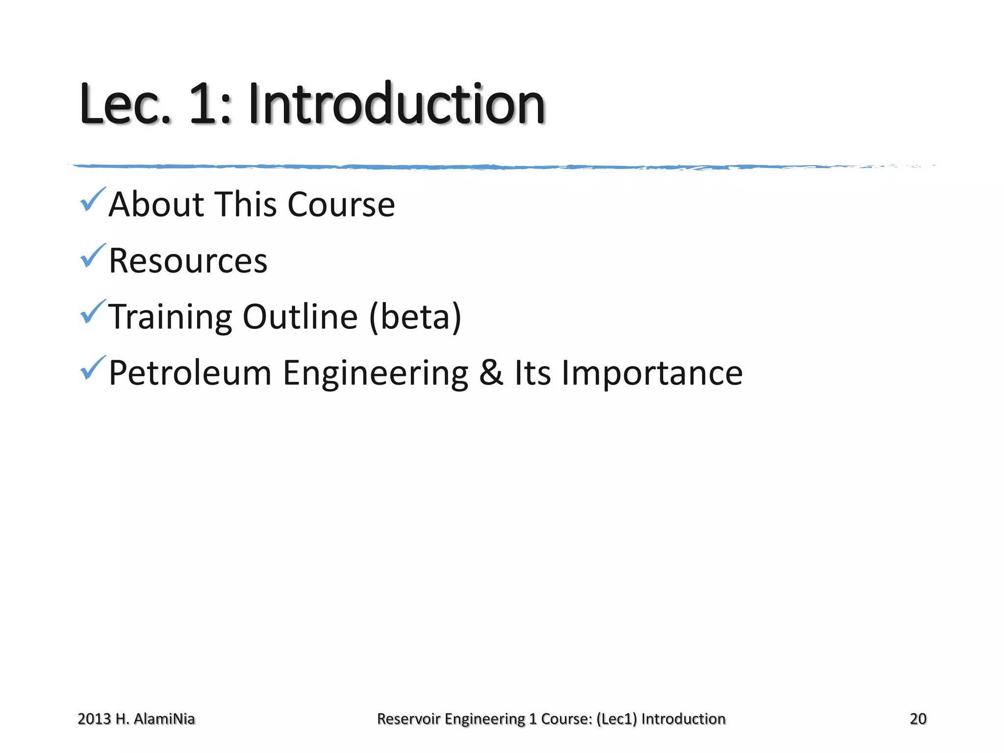 Lec. 1: Introduction
About This Course
Resources
Training Outline (beta)
Petroleum Engineering & Its Importance

2013 H. AlamiNia

Reservoir Engineering 1 Course: (Lec1) Introduction

20

 