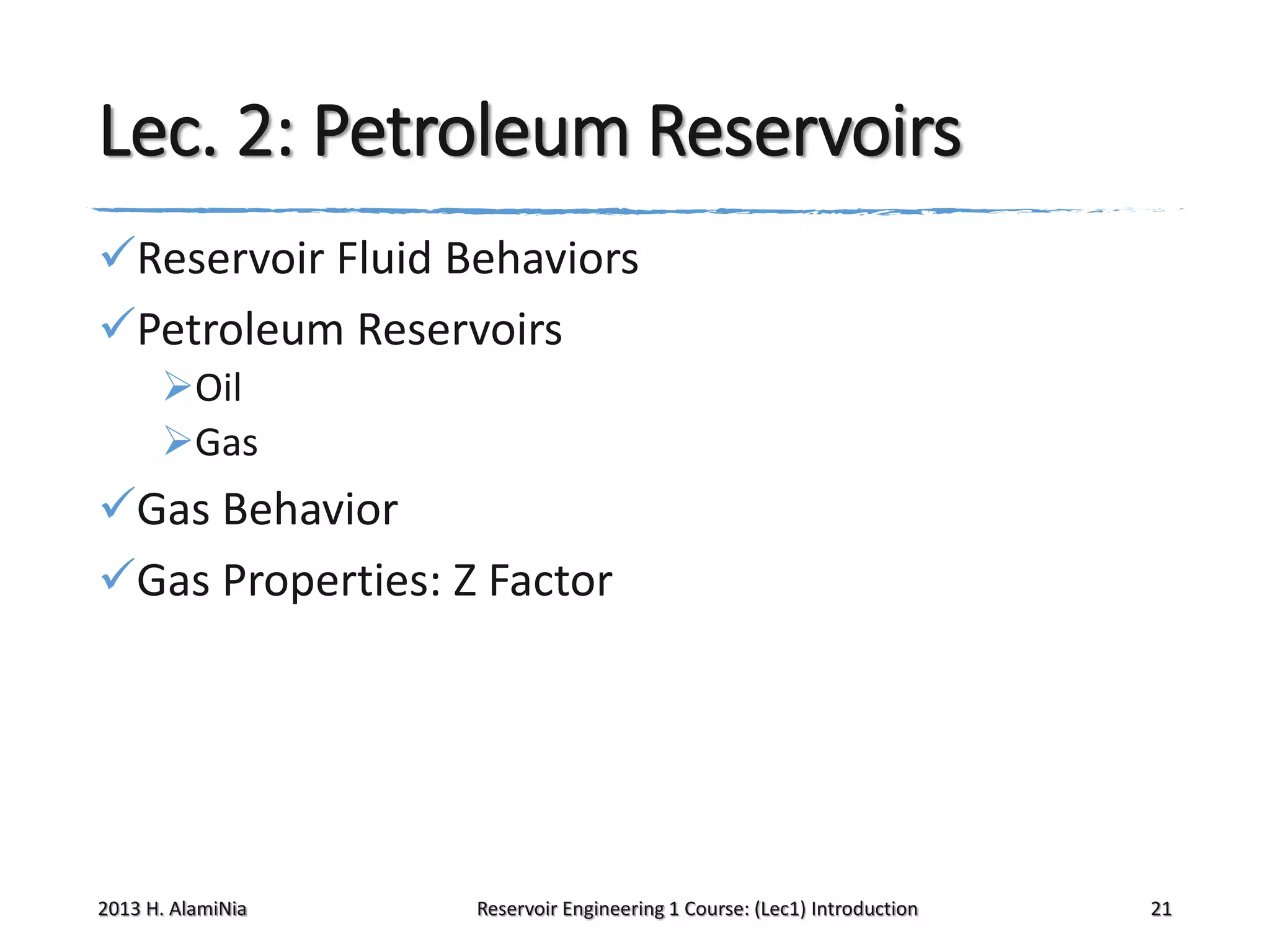 Lec. 2: Petroleum Reservoirs
Reservoir Fluid Behaviors
Petroleum Reservoirs
Oil
Gas

Gas Behavior
Gas Properties: Z Factor

2013 H. AlamiNia

Reservoir Engineering 1 Course: (Lec1) Introduction

21

 